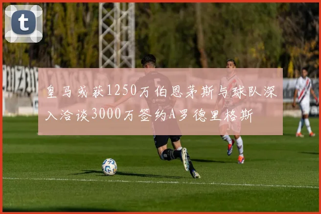 皇马或获1250万伯恩茅斯与球队深入洽谈3000万签约A罗德里格斯