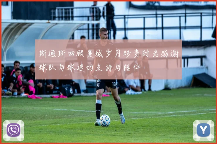 斯通斯回顾曼城岁月珍贵时光感谢球队与球迷的支持与陪伴
