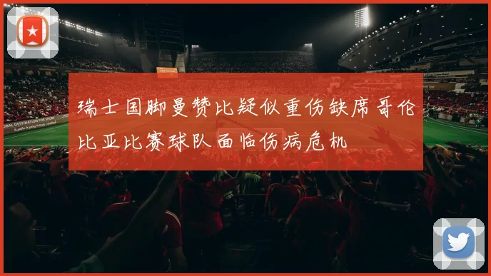 瑞士国脚曼赞比疑似重伤缺席哥伦比亚比赛球队面临伤病危机