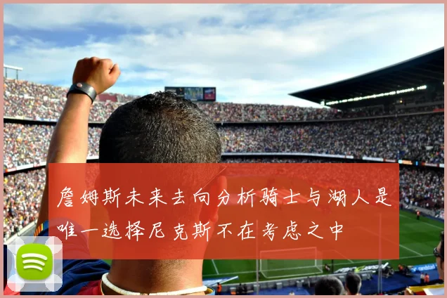 詹姆斯未来去向分析骑士与湖人是唯一选择尼克斯不在考虑之中