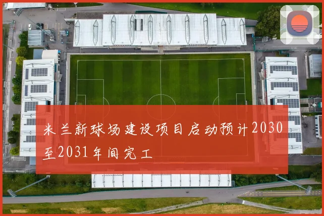 米兰新球场建设项目启动预计2030至2031年间完工