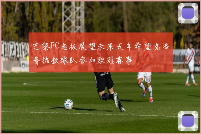 巴黎FC老板展望未来五年希望克洛普执教球队参加欧冠赛事