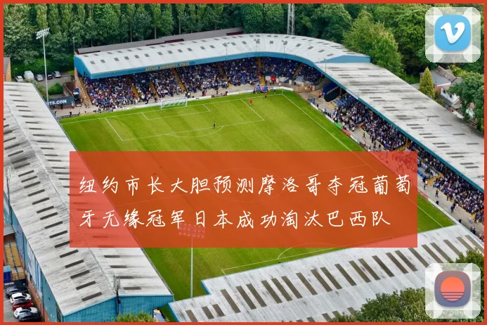 纽约市长大胆预测摩洛哥夺冠葡萄牙无缘冠军日本成功淘汰巴西队