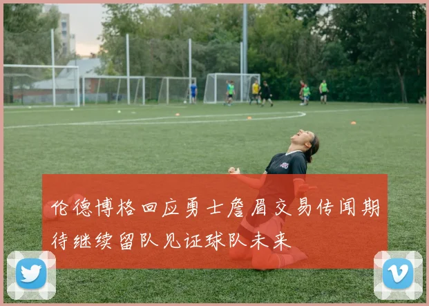 伦德博格回应勇士詹眉交易传闻期待继续留队见证球队未来