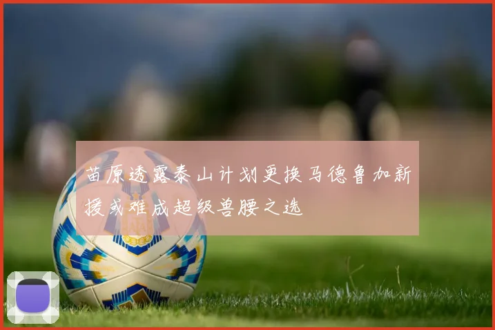 苗原透露泰山计划更换马德鲁加新援或难成超级兽腰之选