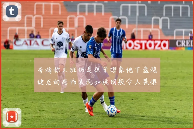 夸梅称文班仍是孩子想象他下盘稳健后的恐怖表现如姚明般令人畏惧