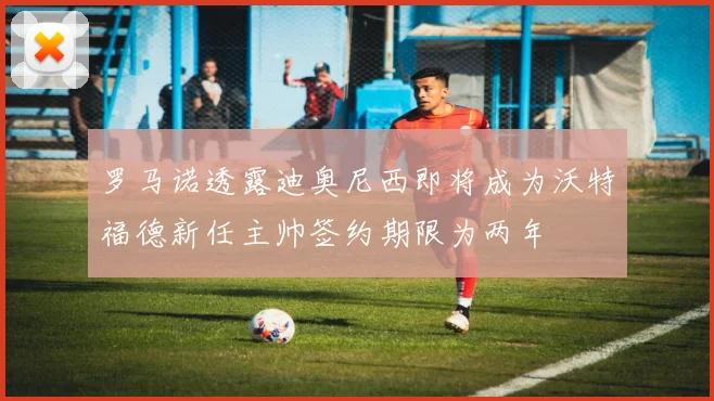 罗马诺透露迪奥尼西即将成为沃特福德新任主帅签约期限为两年