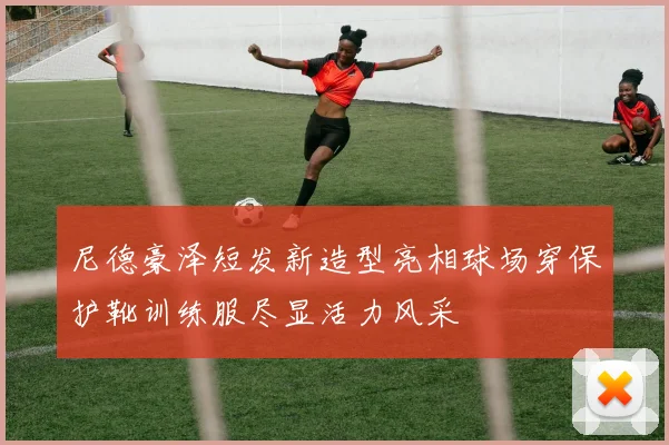 尼德豪泽短发新造型亮相球场穿保护靴训练服尽显活力风采