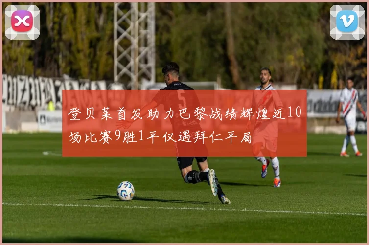 登贝莱首发助力巴黎战绩辉煌近10场比赛9胜1平仅遇拜仁平局