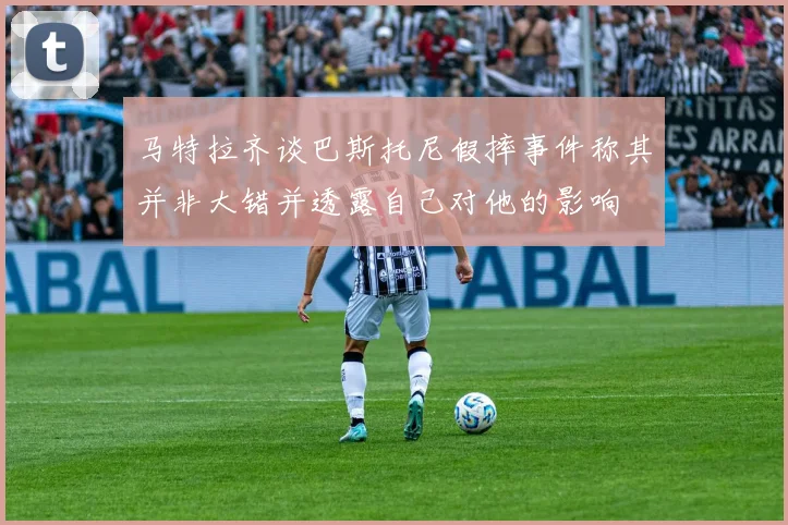 马特拉齐谈巴斯托尼假摔事件称其并非大错并透露自己对他的影响