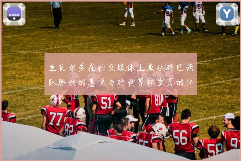 里瓦尔多在社交媒体上表达对巴西队胜利的喜悦与对世界杯岁月的怀念