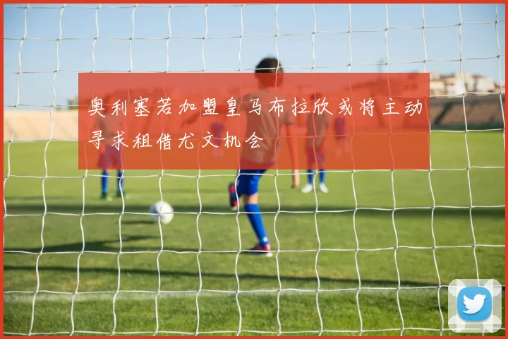 奥利塞若加盟皇马布拉欣或将主动寻求租借尤文机会