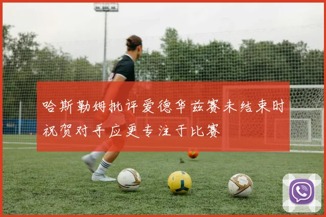 哈斯勒姆批评爱德华兹赛未结束时祝贺对手应更专注于比赛