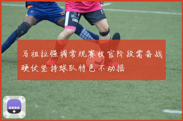 马祖拉强调常规赛收官阶段需备战硬仗坚持球队特色不动摇