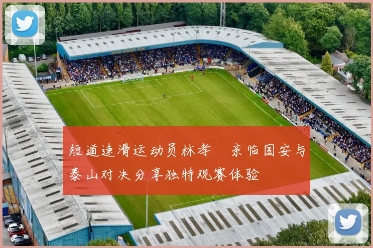 短道速滑运动员林孝埈亲临国安与泰山对决分享独特观赛体验