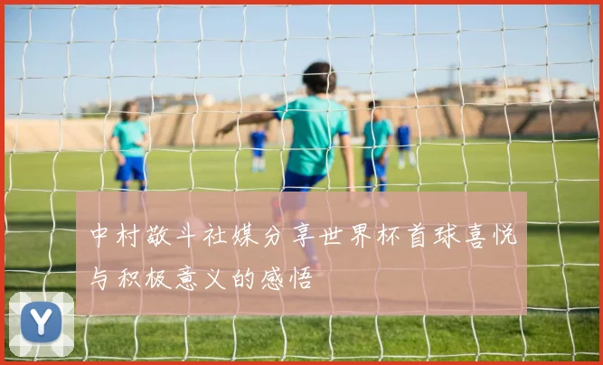 中村敬斗社媒分享世界杯首球喜悦与积极意义的感悟