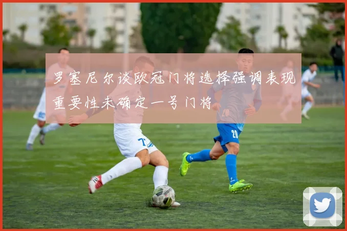 罗塞尼尔谈欧冠门将选择强调表现重要性未确定一号门将