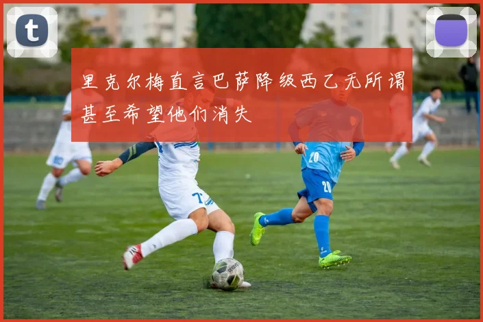 里克尔梅直言巴萨降级西乙无所谓甚至希望他们消失