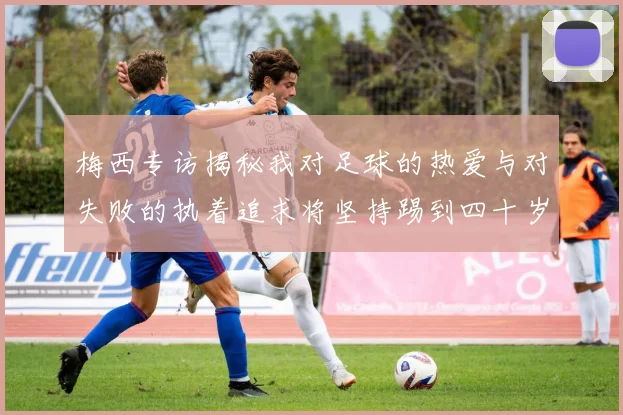 梅西专访揭秘我对足球的热爱与对失败的执着追求将坚持踢到四十岁