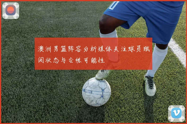 澳洲男篮阵容分析媒体关注球员赋闲状态与合练可能性