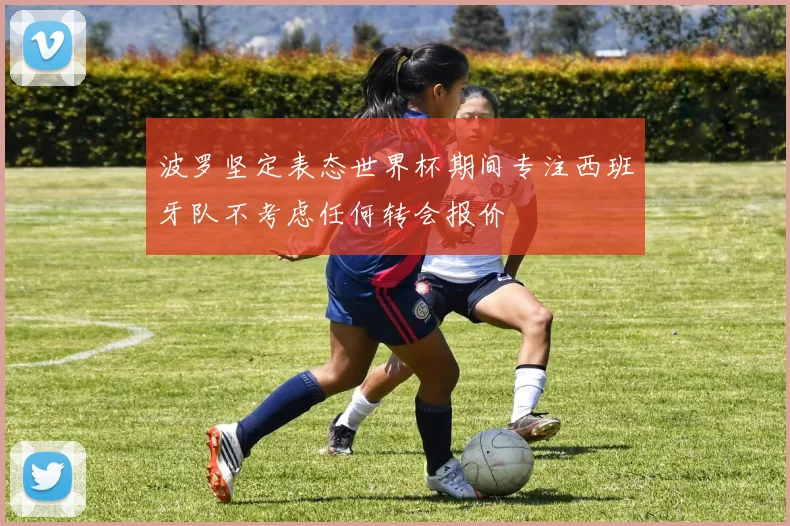 波罗坚定表态世界杯期间专注西班牙队不考虑任何转会报价