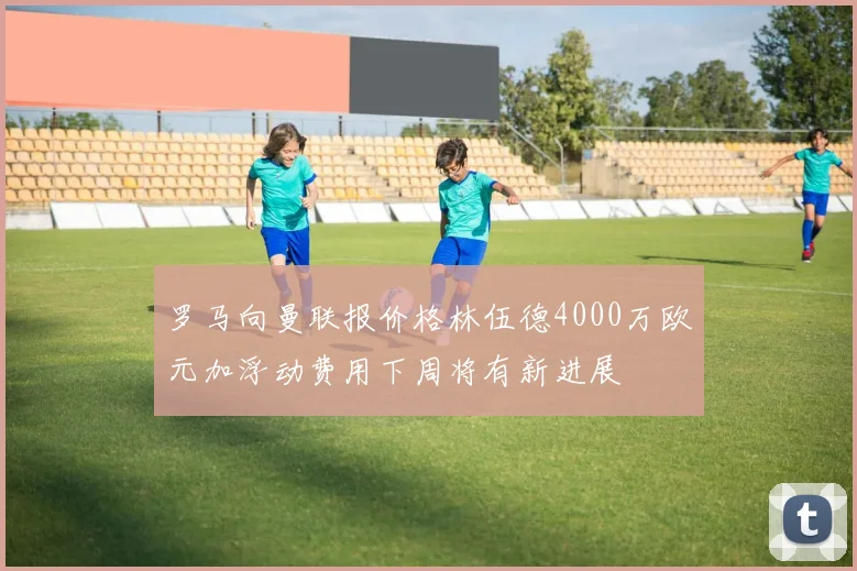 罗马向曼联报价格林伍德4000万欧元加浮动费用下周将有新进展