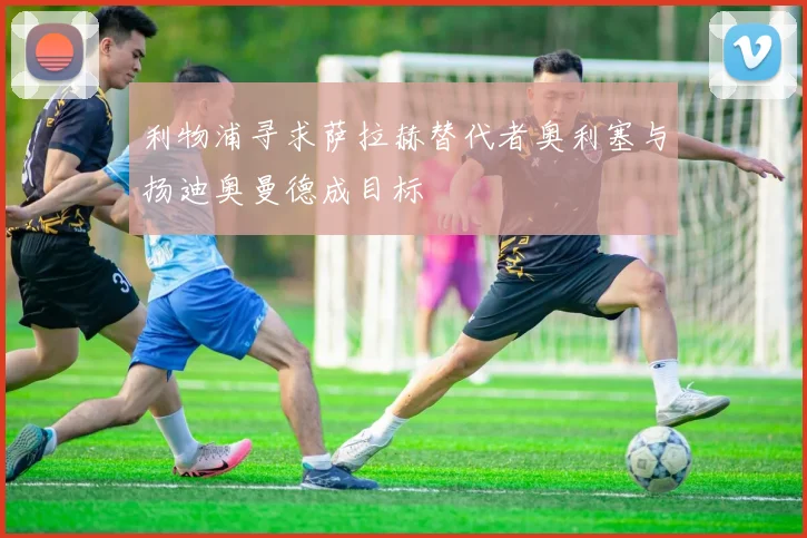 利物浦寻求萨拉赫替代者奥利塞与扬迪奥曼德成目标