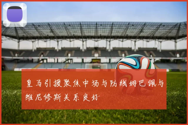 皇马引援聚焦中场与防线姆巴佩与维尼修斯关系良好