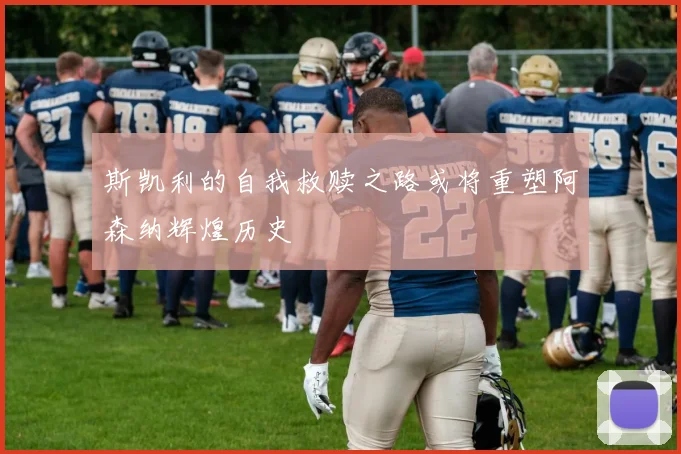 斯凯利的自我救赎之路或将重塑阿森纳辉煌历史