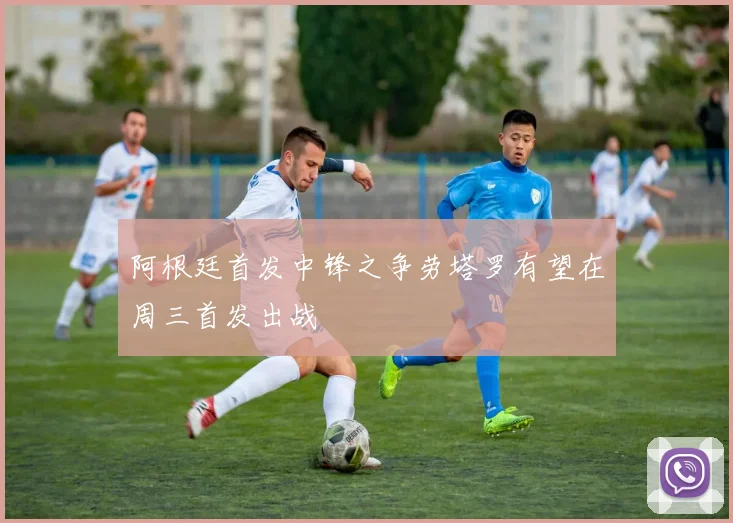 阿根廷首发中锋之争劳塔罗有望在周三首发出战