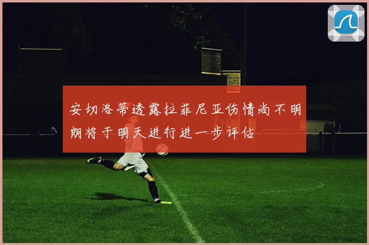 安切洛蒂透露拉菲尼亚伤情尚不明朗将于明天进行进一步评估