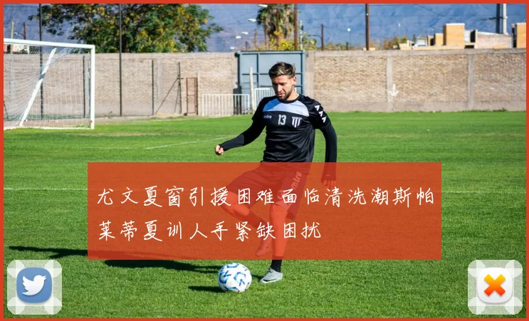 尤文夏窗引援困难面临清洗潮斯帕莱蒂夏训人手紧缺困扰