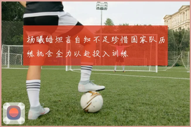 杨曦皓坦言自知不足珍惜国家队历练机会全力以赴投入训练