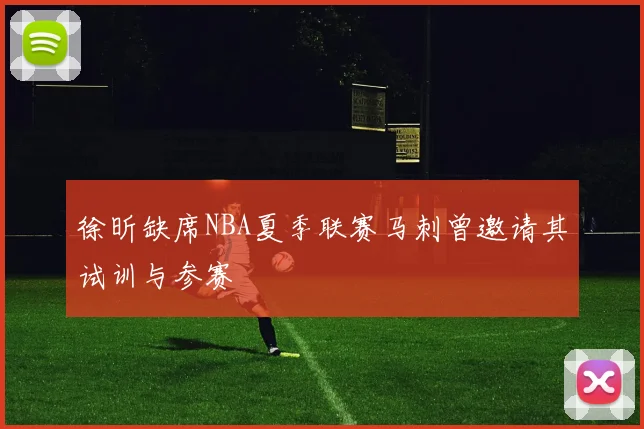徐昕缺席NBA夏季联赛马刺曾邀请其试训与参赛