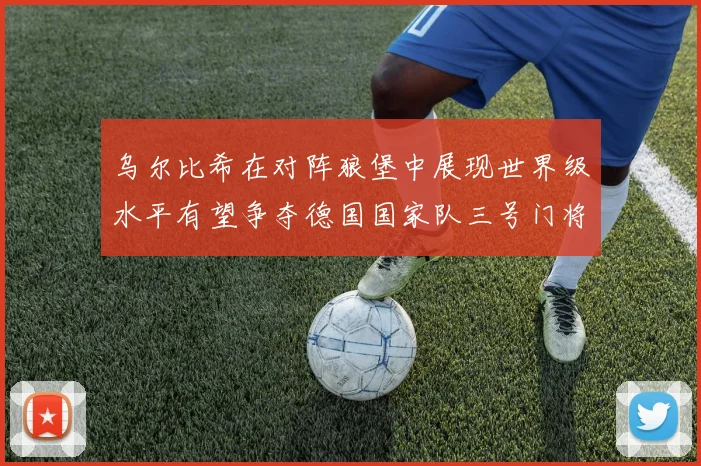 乌尔比希在对阵狼堡中展现世界级水平有望争夺德国国家队三号门将位置
