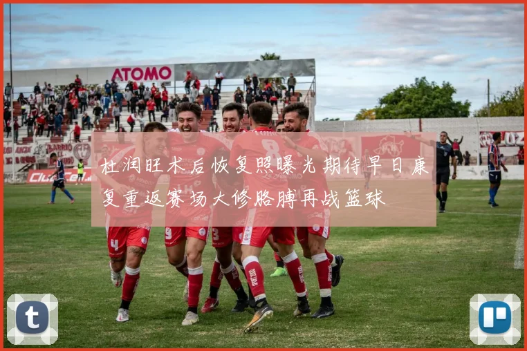 杜润旺术后恢复照曝光期待早日康复重返赛场大修胳膊再战篮球