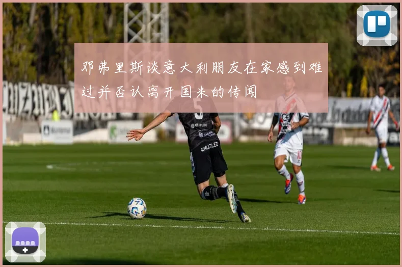 邓弗里斯谈意大利朋友在家感到难过并否认离开国米的传闻