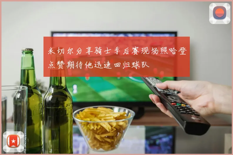 米切尔分享骑士季后赛现场照哈登点赞期待他迅速回归球队