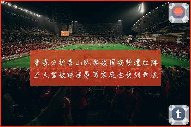 鲁媒分析泰山队客战国安频遭红牌王大雷被球迷辱骂家庭也受到牵连