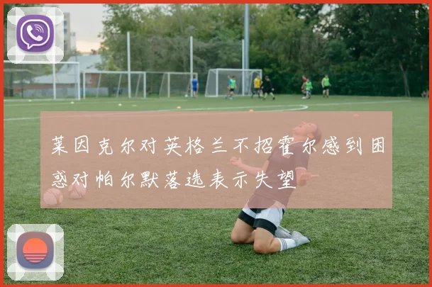 莱因克尔对英格兰不招霍尔感到困惑对帕尔默落选表示失望