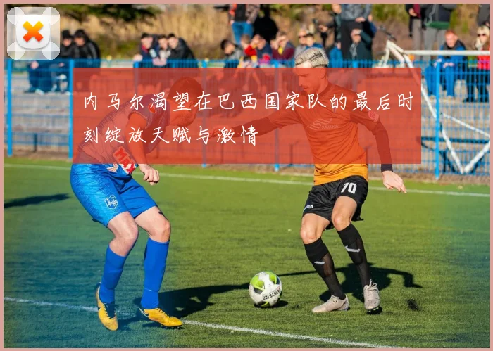 内马尔渴望在巴西国家队的最后时刻绽放天赋与激情