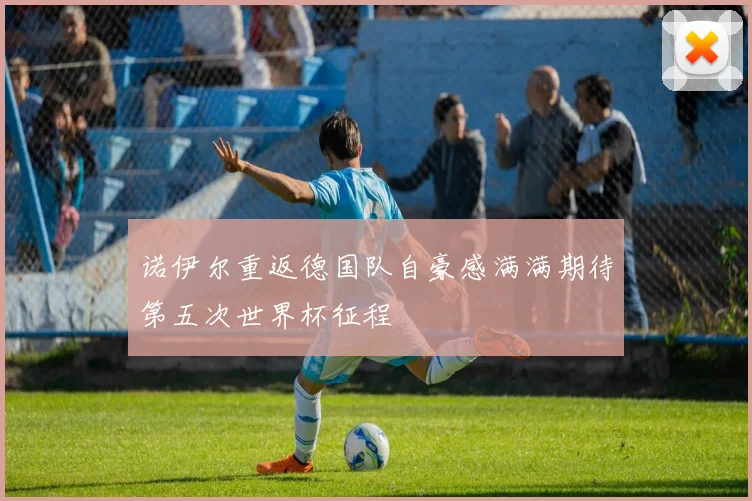 诺伊尔重返德国队自豪感满满期待第五次世界杯征程
