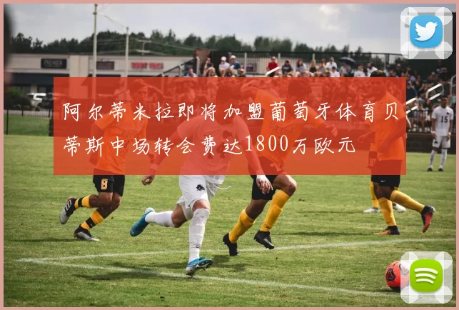 阿尔蒂米拉即将加盟葡萄牙体育贝蒂斯中场转会费达1800万欧元