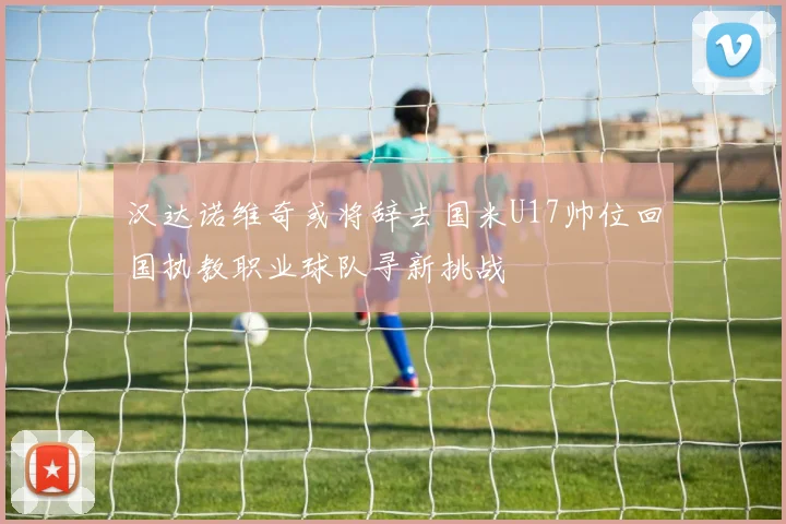 汉达诺维奇或将辞去国米U17帅位回国执教职业球队寻新挑战